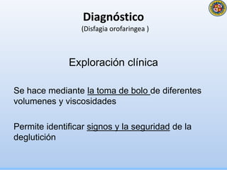 Diagnóstico
(Disfagia orofaringea )
Exploración clínica
Se hace mediante la toma de bolo de diferentes
volumenes y viscosidades
Permite identificar signos y la seguridad de la
deglutición
 