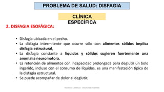 • Disfagia ubicada en el pecho.
• La disfagia intermitente que ocurre sólo con alimentos sólidos implica
disfagia estructural,
• La disfagia constante a líquidos y sólidos sugieren fuertemente una
anomalía neuromotora.
• La retención de alimentos con incapacidad prolongada para deglutir un bolo
ingerido, incluso con el consumo de líquidos, es una manifestación típica de
la disfagia estructural.
• Se puede acompañar de dolor al deglutir.
PROBLEMA DE SALUD: DISFAGIA
CLÍNICA
ESPECÍFICA
2. DISFAGIA ESOFÁGICA:
RICARDO CARRILLO - MEDICINA HUMANA
 