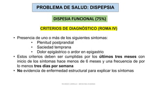 RICARDO CARRILLO - MEDICINA HUMANA
PROBLEMA DE SALUD: DISPEPSIA
DISPESIA FUNCIONAL (75%)
• Presencia de uno o más de los siguientes sintomas:
• Plenitud postprandial
• Saciedad temprana
• Dolor epigástrico o ardor en epigastrio
• Estos criterios deben ser cumplidas por los últimos tres meses con
inicio de los síntomas hace menos de 6 meses y una frecuencia de por
lo menos tres días por semana
• No evidencia de enfermedad estructural para explicar los síntomas
CRITERIOS DE DIAGNÓSTICO (ROMA IV)
 