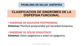 RICARDO CARRILLO - MEDICINA HUMANA
CLASIFICACION DE SINDROMES DE LA
DISPEPSIA FUNCIONAL
• SINDROME DE MALESTAR POSTPRANDIAL
Síntomas: Plenitud postprandial y/o Saciedad temprana.
• SINDROME DE DOLOR EPIGASTRICO
Síntomas: Dolor epigástrico o ardor en epigastrio.
PROBLEMA DE SALUD: DISPEPSIA
 
