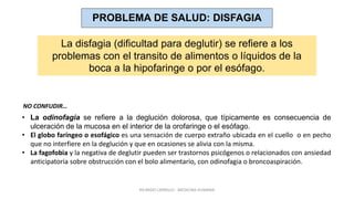 PROBLEMA DE SALUD: DISFAGIA
La disfagia (dificultad para deglutir) se refiere a los
problemas con el transito de alimentos o líquidos de la
boca a la hipofaringe o por el esófago.
• La odinofagia se refiere a la deglución dolorosa, que típicamente es consecuencia de
ulceración de la mucosa en el interior de la orofaringe o el esófago.
• El globo faríngeo o esofágico es una sensación de cuerpo extraño ubicada en el cuello o en pecho
que no interfiere en la deglución y que en ocasiones se alivia con la misma.
• La fagofobia y la negativa de deglutir pueden ser trastornos psicógenos o relacionados con ansiedad
anticipatoria sobre obstrucción con el bolo alimentario, con odinofagia o broncoaspiración.
NO CONFUDIR…
RICARDO CARRILLO - MEDICINA HUMANA
 
