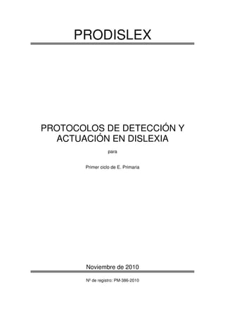 PRODISLEX
PROTOCOLOS DE DETECCIÓN Y
ACTUACIÓN EN DISLEXIA
para
Primer ciclo de E. Primaria
Noviembre de 2010
Nº de registro: PM-386-2010
 