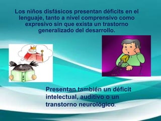 Los niños disfásicos presentan déficits en el
lenguaje, tanto a nivel comprensivo como
expresivo sin que exista un trastorno
generalizado del desarrollo.
Presentan también un déficit
intelectual, auditivo o un
transtorno neurológico.
 