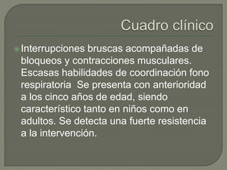 Interrupciones bruscas acompañadas de
bloqueos y contracciones musculares.
Escasas habilidades de coordinación fono
respiratoria Se presenta con anterioridad
a los cinco años de edad, siendo
característico tanto en niños como en
adultos. Se detecta una fuerte resistencia
a la intervención.
 