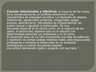  Causas relacionales y afectivas, la mayoría de las veces
es la consecuencia de un conflicto emocional o una
característica de ansiedad neurótica. La represión de deseos,
inhibiciones, agresividad contenida, inseguridad, apego
ansioso, abandonismo, dificultades de independencia, etc.
suelen causar o agudizar la tartamudez. Es muy
frecuente observar en la clínica como, en la mayoría de los
casos, la tartamudez aparece solo en la relación con
determinadas personas y/o ambientes y no en otros.
El desarrollo sano de un niño comprende una fase de balbuceo
o repetición de ciertas sílabas mientras habla; esta etapa puede
prolongarse e iniciarse la tartamudez en un ambiente
predispuesto o cuando los padres adoptan
una actitud demasiado rígida y exigente con sus hijos. ".
 