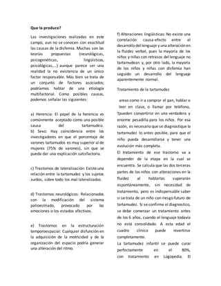 Que la produce?
Las investigaciones realizadas en este
campo, aun no se conocen con exactitud
las causas de la disfemia. Muchas son las
teorías propuestas (neurológicas,
psicogenéticas, lingüísticas,
psicológicas,...) aunque parece ser una
realidad la no existencia de un único
factor responsable. Más bien se trata de
un conjunto de factores asociados;
podríamos hablar de una etiología
multifactorial. Como posibles causas,
podemos señalar las siguientes:
a) Herencia: El papel de la herencia es
comúnmente aceptado como una posible
causa del tartamudeo.
b) Sexo: Hay coincidencia entre los
investigadores en que el porcentaje de
varones tartamudos es muy superior al de
mujeres (75% de varones), sin que se
pueda dar una explicación satisfactoria.
c) Trastornos de lateralización: Existe una
relación entre la tartamudez y los sujetos
zurdos, sobre todo los mal lateralizados.
d) Trastornos neurológicos: Relacionados
con la modificación del sistema
palioestriado, provocado por las
emociones o los estados afectivos.
e) Trastornos en la estructuración
temporoespacial: Cualquier disfunción en
la adquisición de la motricidad y de la
organización del espacio podría generar
una alteración del ritmo.
f) Alteraciones lingüísticas: No existe una
correlación causa-efecto entre el
desarrollo del lenguaje y una alteración en
la fluidez verbal, pues la mayoría de los
niños y niñas con retrasos del lenguaje no
tartamudean y, por otro lado, la mayoría
de los niños y niñas con disfemia han
seguido un desarrollo del lenguaje
aparentemente normal.
Tratamiento de la tartamudez
areas como ir a comprar el pan, hablar o
leer en clase, o llamar por teléfono,
pueden convertirse en una verdadera y
enorme pesadilla para los niños. Por esa
razón, es necesario que se diagnostique la
tartamudez lo antes posible, para que el
niño pueda desarrollarse y tener una
evolución más completa.
El tratamiento de ese trastorno va a
depender de la etapa en la cual se
encuentra. Se calcula que las dos terceras
partes de los niños con alteraciones en la
fluidez al hablarlas superarán
espontáneamente, sin necesidad de
tratamiento, pero es indispensable saber
si se trata de un niño con riesgo futuro de
tartamudez. Si se confirma el diagnostico,
se debe comenzar un tratamiento antes
de los 6 años, cuando el lenguaje todavía
no está consolidado. A esta edad el
cuadro clínico puede revertirse
completamente.
La tartamudez infantil se puede curar
perfectamente en el 80%,
con tratamiento en Logopedia. El
T
 