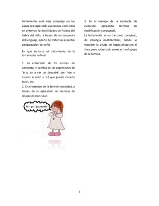 1
tratamiento será más complejo en los
casos deetapas más avanzadas.Consistirá
en entrenar las habilidades de fluidez del
habla del niño, a través de un terapeuta
del lenguaje, aparte de tratar los aspectos
conductuales del niño.
En qué se basa el tratamiento de la
tartamudez infantil
1. La corrección de los errores de
concepto, y cambio de las expresiones de
'esto va a ser un desastre' por 'voy a
asumir el reto' o 'sé que puedo hacerlo
bien', etc.
2. En el manejo de la tensión-ansiedad, a
través de la aplicación de técnicas de
relajación muscular.
3. En el manejo de la conducta de
evitación, aplicando técnicas de
modificación conductual.
La tartamudez es un trastorno complejo,
de etiología multifactorial, donde se
requiere la ayuda de especialistas en el
área, pero sobre todo senecesitael apoyo
de la familia.
 