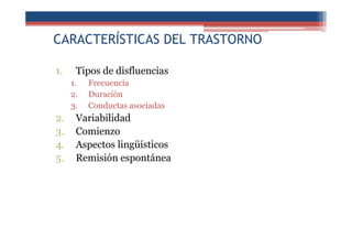 CARACTERÍSTICAS DEL TRASTORNO
1. Tipos de disfluencias
1. Frecuencia
2. Duración
3. Conductas asociadas
2. Variabilidad
3. Comienzo
4. Aspectos lingüísticos
5. Remisión espontánea
 