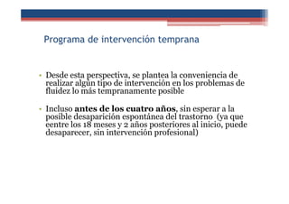 Programa de intervención temprana
• Desde esta perspectiva, se plantea la conveniencia de
realizar algún tipo de intervención en los problemas de
fluidez lo más tempranamente posible
• Incluso antes de los cuatro años, sin esperar a la
posible desaparición espontánea del trastorno (ya que
eentre los 18 meses y 2 años posteriores al inicio, puede
desaparecer, sin intervención profesional)
 