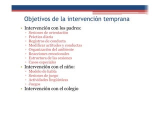 Objetivos de la intervención temprana
• Intervención con los padres:
▫ Sesiones de orientación
▫ Práctica diaria
▫ Registros de conducta
▫ Modificar actitudes y conductas
▫ Organización del ambiente
▫ Reacciones emocionales
▫ Estructura de las sesiones
▫ Casos especiales
• Intervención con el niño:
▫ Modelo de habla
▫ Sesiones de juego
▫ Actividades lingüísticas
▫ Juegos
• Intervención con el colegio
 