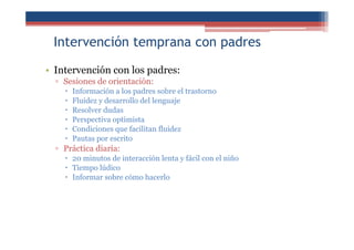Intervención temprana con padres
• Intervención con los padres:
▫ Sesiones de orientación:
Información a los padres sobre el trastorno
Fluidez y desarrollo del lenguaje
Resolver dudas
Perspectiva optimista
Condiciones que facilitan fluidez
Pautas por escrito
▫ Práctica diaria:
20 minutos de interacción lenta y fácil con el niño
Tiempo lúdico
Informar sobre cómo hacerlo
 