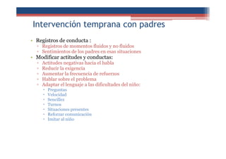 Intervención temprana con padres
• Registros de conducta :
▫ Registros de momentos fluidos y no fluidos
▫ Sentimientos de los padres en esas situaciones
• Modificar actitudes y conductas:
▫ Actitudes negativas hacia el habla
▫ Reducir la exigencia
▫ Aumentar la frecuencia de refuerzos
▫ Hablar sobre el problema
▫ Adaptar el lenguaje a las dificultades del niño:
Preguntas
Velocidad
Sencillez
Turnos
Situaciones presentes
Reforzar comunicación
Imitar al niño
 