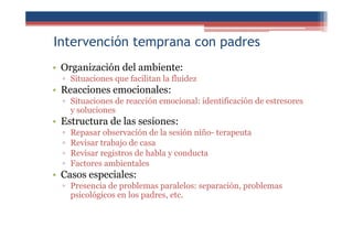 Intervención temprana con padres
• Organización del ambiente:
▫ Situaciones que facilitan la fluidez
• Reacciones emocionales:
▫ Situaciones de reacción emocional: identificación de estresores
y soluciones
• Estructura de las sesiones:
▫ Repasar observación de la sesión niño- terapeuta
▫ Revisar trabajo de casa
▫ Revisar registros de habla y conducta
▫ Factores ambientales
• Casos especiales:
▫ Presencia de problemas paralelos: separación, problemas
psicológicos en los padres, etc.
 