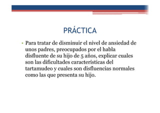 PRÁCTICA
• Para tratar de disminuir el nivel de ansiedad de
unos padres, preocupados por el habla
disfluente de su hijo de 5 años, explicar cuales
son las dificultades características del
tartamudeo y cuales son disfluencias normales
como las que presenta su hijo.
 