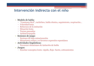 Intervención indirecta con el niño
• Modelo de habla:
▫ “Comienzo fácil”, cuchicheo, habla rítmica, seguimiento, respiración...
▫ Velocidad lenta
▫ Refuerzos de la imitación
▫ Situación lenta
▫ Turnos pausados
▫ Actitud tranquila
• Sesiones de juego:
▫ Sesiones de baja estructuración
▫ Situaciones cortas y se favorece expresión espontánea
• Actividades lingüísticas:
▫ Favorecer situaciones de imitación de habla
• Juegos:
▫ Enseñar conceptos lento- rápido, flojo- fuerte, estiramientos
 