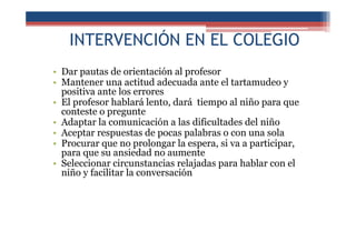 INTERVENCIÓN EN EL COLEGIO
• Dar pautas de orientación al profesor
• Mantener una actitud adecuada ante el tartamudeo y
positiva ante los errores
• El profesor hablará lento, dará tiempo al niño para que
conteste o pregunte
• Adaptar la comunicación a las dificultades del niño
• Aceptar respuestas de pocas palabras o con una sola
• Procurar que no prolongar la espera, si va a participar,
para que su ansiedad no aumente
• Seleccionar circunstancias relajadas para hablar con el
niño y facilitar la conversación
 