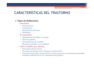 CARACTERÍSTICAS DEL TRASTORNO
1. Tipos de disfluencias:
▫ Normales:
Interjecciones
Vacilaciones
Repeticiones de frases
Muletillas
▫ No normales:
Repeticiones de sílabas o sonidos
Partir la palabra
Prolongaciones de sonidos
Bloqueos (audibles o no audibles)
▫ Otras variables que afectan:
Frecuencia de los errores
Duración (prolongaciones, bloqueos, repeticiones)
Conductas asociadas: aumento de la tensión muscular, movimientos asociados,
aumento volumen de la voz, evitaciones de palabras
 