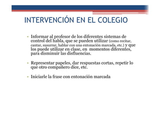 INTERVENCIÓN EN EL COLEGIO
• Informar al profesor de los diferentes sistemas de
control del habla, que se pueden utilizar (como recitar,
cantar, susurrar, hablar con una entonación marcada, etc.) y que
los puede utilizar en clase, en momentos diferentes,
para disminuir las disfluencias.
• Representar papeles, dar respuestas cortas, repetir lo
que otro compañero dice, etc.
• Iniciarle la frase con entonación marcada
 