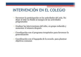 INTERVENCIÓN EN EL COLEGIO
• Favorecer la participación en las actividades del aula. No
dejar al niño no fluido al margen de las actividades
programadas
• Graduar las intervenciones del niño, en grupo reducido y
aumentar el número después
• Coordinación con el programa terapéutico para favorecer la
generalización
• Coordinación con el logopeda de la escuela para plantear
objetivos comunes
 