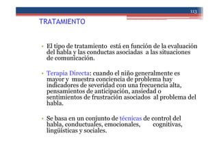 TRATAMIENTO
• El tipo de tratamiento está en función de la evaluación
del habla y las conductas asociadas a las situaciones
de comunicación.
• Terapia Directa: cuando el niño generalmente es
mayor y muestra conciencia de problema hay
indicadores de severidad con una frecuencia alta,
pensamientos de anticipación, ansiedad o
sentimientos de frustración asociados al problema del
habla.
• Se basa en un conjunto de técnicas de control del
habla, conductuales, emocionales, cognitivas,
lingüísticas y sociales.
113
 
