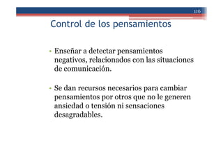 Control de los pensamientos
• Enseñar a detectar pensamientos
negativos, relacionados con las situaciones
de comunicación.
• Se dan recursos necesarios para cambiar
pensamientos por otros que no le generen
ansiedad o tensión ni sensaciones
desagradables.
116
 