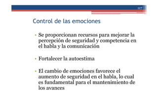 Control de las emociones
• Se proporcionan recursos para mejorar la
percepción de seguridad y competencia en
el habla y la comunicación
• Fortalecer la autoestima
• El cambio de emociones favorece el
aumento de seguridad en el habla, lo cual
es fundamental para el mantenimiento de
los avances
117
 