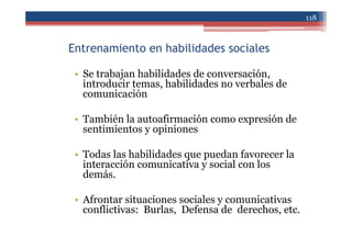 Entrenamiento en habilidades sociales
• Se trabajan habilidades de conversación,
introducir temas, habilidades no verbales de
comunicación
• También la autoafirmación como expresión de
sentimientos y opiniones
• Todas las habilidades que puedan favorecer la
interacción comunicativa y social con los
demás.
• Afrontar situaciones sociales y comunicativas
conflictivas: Burlas, Defensa de derechos, etc.
118
 