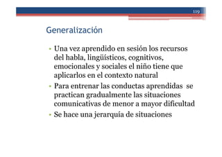 Generalización
• Una vez aprendido en sesión los recursos
del habla, lingüísticos, cognitivos,
emocionales y sociales el niño tiene que
aplicarlos en el contexto natural
• Para entrenar las conductas aprendidas se
practican gradualmente las situaciones
comunicativas de menor a mayor dificultad
• Se hace una jerarquía de situaciones
119
 