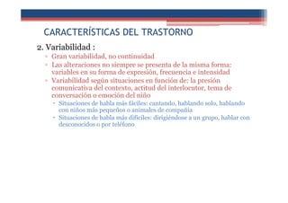 CARACTERÍSTICAS DEL TRASTORNO
2. Variabilidad :
▫ Gran variabilidad, no continuidad
▫ Las alteraciones no siempre se presenta de la misma forma:
variables en su forma de expresión, frecuencia e intensidad
▫ Variabilidad según situaciones en función de: la presión
comunicativa del contexto, actitud del interlocutor, tema de
conversación o emoción del niño
Situaciones de habla más fáciles: cantando, hablando solo, hablando
con niños más pequeños o animales de compañía
Situaciones de habla más difíciles: dirigiéndose a un grupo, hablar con
desconocidos o por teléfono
 