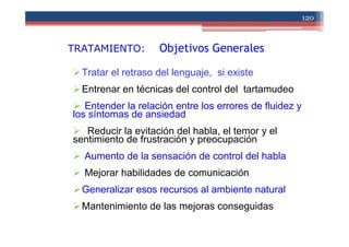 TRATAMIENTO: Objetivos Generales
Tratar el retraso del lenguaje, si existe
Entrenar en técnicas del control del tartamudeo
Entender la relación entre los errores de fluidez y
los síntomas de ansiedad
Reducir la evitación del habla, el temor y el
sentimiento de frustración y preocupación
Aumento de la sensación de control del habla
Mejorar habilidades de comunicación
Generalizar esos recursos al ambiente natural
Mantenimiento de las mejoras conseguidas
120
 