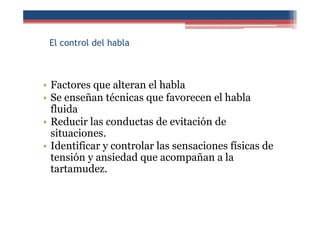 El control del habla
• Factores que alteran el habla
• Se enseñan técnicas que favorecen el habla
fluida
• Reducir las conductas de evitación de
situaciones.
• Identificar y controlar las sensaciones físicas de
tensión y ansiedad que acompañan a la
tartamudez.
 