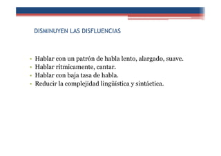 DISMINUYEN LAS DISFLUENCIAS
• Hablar con un patrón de habla lento, alargado, suave.
• Hablar rítmicamente, cantar.
• Hablar con baja tasa de habla.
• Reducir la complejidad lingüística y sintáctica.
 