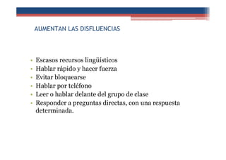 AUMENTAN LAS DISFLUENCIAS
• Escasos recursos lingüísticos
• Hablar rápido y hacer fuerza
• Evitar bloquearse
• Hablar por teléfono
• Leer o hablar delante del grupo de clase
• Responder a preguntas directas, con una respuesta
determinada.
 