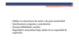 • Hablar en situaciones de estrés o de gran emotividad
• Interlocutores exigentes o autoritarios
• Escasas habilidades sociales
• Seguridad o autoestima baja, dudar de su capacidad de
expresión.
 