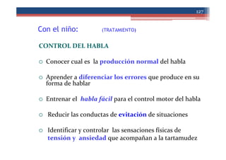 Con el niño: (TRATAMIENTO)
127
CONTROL DEL HABLA
Conocer cual es la producción normal del habla
Aprender a diferenciar los errores que produce en su
forma de hablar
Entrenar el habla fácil para el control motor del habla
Reducir las conductas de evitación de situaciones
Identificar y controlar las sensaciones físicas de
tensión y ansiedad que acompañan a la tartamudez
 