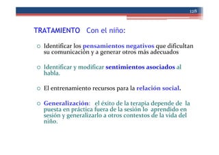 TRATAMIENTO Con el niño:
128
Identificar los pensamientos negativos que dificultan
su comunicación y a generar otros más adecuados
Identificar y modificar sentimientos asociados al
habla.
El entrenamiento recursos para la relación social.
Generalización: el éxito de la terapia depende de la
puesta en práctica fuera de la sesión lo aprendido en
sesión y generalizarlo a otros contextos de la vida del
niño.
 