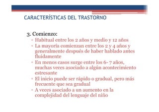 CARACTERÍSTICAS DEL TRASTORNO
3. Comienzo:
▫ Habitual entre los 2 años y medio y 12 años
▫ La mayoría comienzan entre los 2 y 4 años y
generalmente después de haber hablado antes
fluidamente
▫ En menos casos surge entre los 6- 7 años,
muchas veces asociado a algún acontecimiento
estresante
▫ El inicio puede ser rápido o gradual, pero más
frecuente que sea gradual
▫ A veces asociado a un aumento en la
complejidad del lenguaje del niño
 