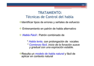 TRATAMIENTO:
Técnicas de Control del habla
Identificar tipos de errores y señales de esfuerzo
Entrenamiento en patrón de habla alternativo
Habla Fácil : Patrón combinado de
* Habla lenta, con prolongación de vocales
* Comienzo fácil, inicio de la fonación suave
y gradual con una espiración estable.
Resulta un modelo de habla natural y fácil de
aplicar en contexto natural
131
 