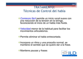 TRATAMIENTO:
Técnicas de Control del habla
Comienzo fácil permite un inicio vocal suave con
una reducción de la tensión en la laringe,
favoreciendo el inicio de un habla más fluida.
Velocidad menor de la habitual para facilitar los
movimientos articulatorios.
Permite eliminar el habla entrecortada.
Incorpora un ritmo y una prosodia normal, se
mantiene el sentido que se quiere dar a la frase.
Mantiene pausas y frases
132
 