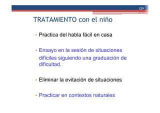 TRATAMIENTO con el niño
• Practica del habla fácil en casa
• Ensayo en la sesión de situaciones
difíciles siguiendo una graduación de
dificultad.
• Eliminar la evitación de situaciones
• Practicar en contextos naturales
136
 