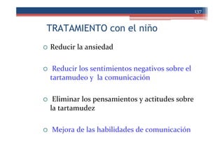 TRATAMIENTO con el niño
137
Reducir la ansiedad
Reducir los sentimientos negativos sobre el
tartamudeo y la comunicación
Eliminar los pensamientos y actitudes sobre
la tartamudez
Mejora de las habilidades de comunicación
 