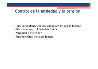 Control de la ansiedad y la tensión
• Enseñar a identificar situaciones en las que la tensión
dificulta el control de habla fluida.
• Aprender a distender.
• Enseñar cómo no hacer fuerza
 