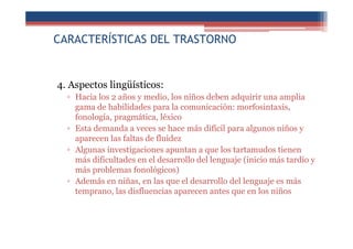 CARACTERÍSTICAS DEL TRASTORNO
4. Aspectos lingüísticos:
▫ Hacia los 2 años y medio, los niños deben adquirir una amplia
gama de habilidades para la comunicación: morfosintaxis,
fonología, pragmática, léxico
▫ Esta demanda a veces se hace más difícil para algunos niños y
aparecen las faltas de fluidez
▫ Algunas investigaciones apuntan a que los tartamudos tienen
más dificultades en el desarrollo del lenguaje (inicio más tardío y
más problemas fonológicos)
▫ Además en niñas, en las que el desarrollo del lenguaje es más
temprano, las disfluencias aparecen antes que en los niños
 
