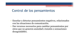 Control de los pensamientos
• Enseñar a detectar pensamientos negativos, relacionados
con las situaciones de comunicación.
• Dar recursos necesarios para cambiar pensamientos por
otros que no generen ansiedad o tensión o sensaciones
desagradables.
 