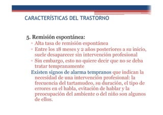 CARACTERÍSTICAS DEL TRASTORNO
5. Remisión espontánea:
▫ Alta tasa de remisión espontánea
▫ Entre los 18 meses y 2 años posteriores a su inicio,
suele desaparecer sin intervención profesional
▫ Sin embargo, esto no quiere decir que no se deba
tratar tempranamente
Existen signos de alarma tempranos que indican la
necesidad de una intervención profesional: la
frecuencia del tartamudeo, su duración, el tipo de
errores en el habla, evitación de hablar y la
preocupación del ambiente o del niño son algunos
de ellos.
 