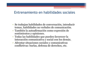 Entrenamiento en habilidades sociales
• Se trabajan habilidades de conversación, introducir
temas, habilidades no verbales de comunicación.
• También la autoafirmación como expresión de
sentimientos y opiniones.
• Todas las habilidades que pueden favorecer la
interacción comunicativa y social con los demás.
• Afrontar situaciones sociales y comunicativas
conflictivas: burlas, defensa de derechos, etc.
 