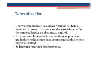 Generalización
• Una vez aprendido en sesión los recursos del habla,
lingüísticos, cognitivos, emocionales y sociales el niño
tiene que aplicarlos en el contexto natural.
• Para entrenar las conductas aprendidas se practican
gradualmente las situaciones comunicativas de menor a
mayor dificultad.
• Se hace una jerarquía de situaciones.
 