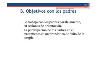 B. Objetivos con los padres
• Se trabaja con los padres paralelamente,
en sesiones de orientación.
• La participación de los padres en el
tratamiento es un pronóstico de éxito de la
terapia
161
 