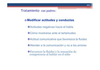 Tratamiento con padres:
o Modificar actitudes y conductas
Actitudes negativas hacia el habla
Cómo mostrarse ante el tartamudeo
Actitud comunicativa que favorezca la fluidez
Atender a la comunicación y no a los errores
Favorecer la fluidez y la sensación de
competencia al hablar en el niño
162
 