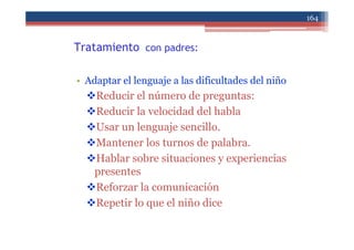 Tratamiento con padres:
• Adaptar el lenguaje a las dificultades del niño
Reducir el número de preguntas:
Reducir la velocidad del habla
Usar un lenguaje sencillo.
Mantener los turnos de palabra.
Hablar sobre situaciones y experiencias
presentes
Reforzar la comunicación
Repetir lo que el niño dice
164
 